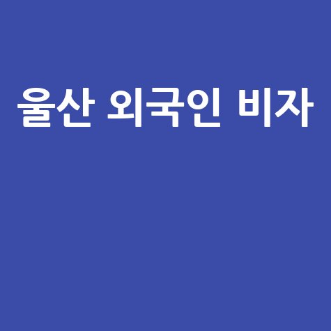 울산 출입국 관리사무소 외국인 비자 체류 정보